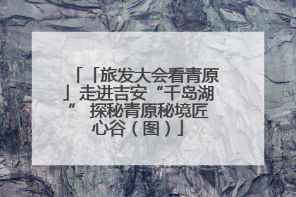 「旅发大会看青原」走进吉安“千岛湖” 探秘青原秘境匠心谷（图）