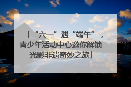 “六一”遇“端午”，青少年活动中心邀你解锁光影非遗奇妙之旅