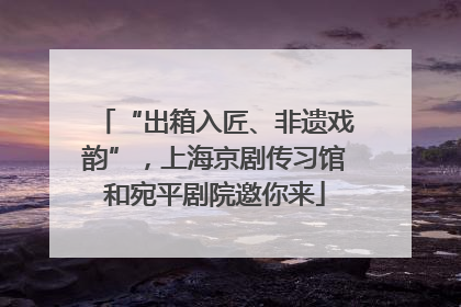 “出箱入匠、非遗戏韵”，上海京剧传习馆和宛平剧院邀你来