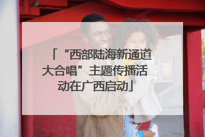 “西部陆海新通道大合唱”主题传播活动在广西启动