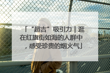 “超吉”吸引力｜逛在红旗街如海的人群中，感受珍贵的烟火气