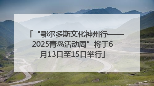 “鄂尔多斯文化神州行——2025青岛活动周”将于6月13日至15日举行