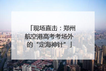 现场直击：郑州航空港高考考场外的“定海神针”
