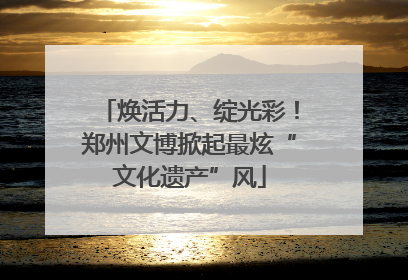 焕活力、绽光彩！郑州文博掀起最炫“文化遗产”风