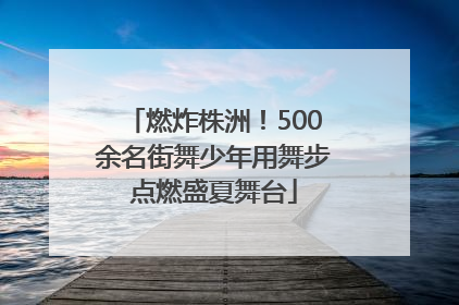 燃炸株洲！500余名街舞少年用舞步点燃盛夏舞台