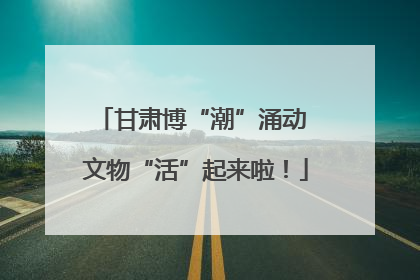 甘肃博“潮”涌动 文物“活”起来啦！