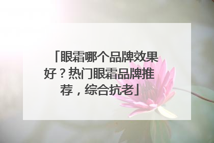 眼霜哪个品牌效果好？热门眼霜品牌推荐，综合抗老