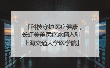 科技守护医疗健康，长虹美菱医疗冰箱入驻上海交通大学医学院
