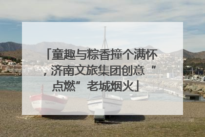 童趣与粽香撞个满怀，济南文旅集团创意“点燃”老城烟火