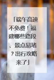 端午高速不免费！福建哪些路段、景点易堵？出行攻略来了