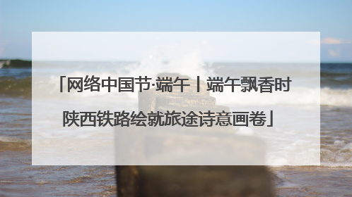 网络中国节·端午丨端午飘香时 陕西铁路绘就旅途诗意画卷