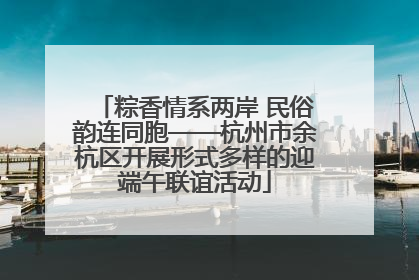 粽香情系两岸 民俗韵连同胞——杭州市余杭区开展形式多样的迎端午联谊活动