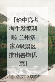 给中高考考生发福利啦 兰州多家A级景区推出暑期优惠