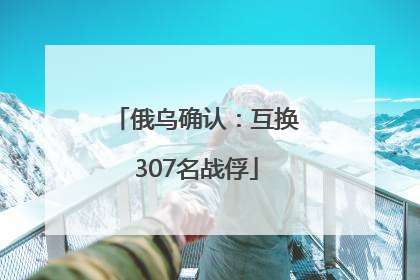 俄乌确认：互换307名战俘