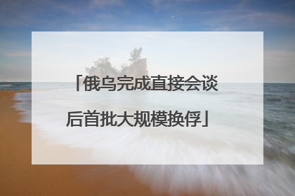 俄乌完成直接会谈后首批大规模换俘