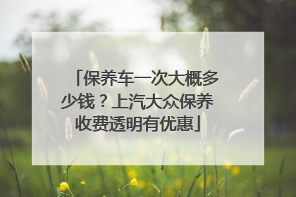 保养车一次大概多少钱？上汽大众保养收费透明有优惠