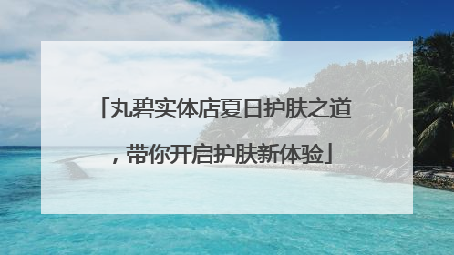 丸碧实体店夏日护肤之道，带你开启护肤新体验