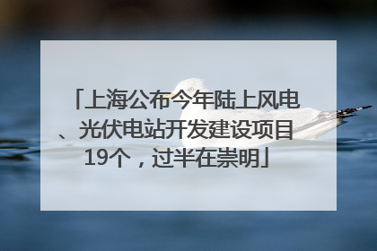 上海公布今年陆上风电、光伏电站开发建设项目19个，过半在崇明