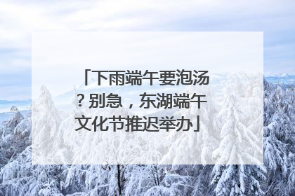 下雨端午要泡汤？别急，东湖端午文化节推迟举办