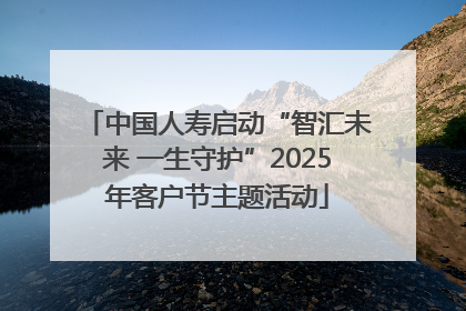 中国人寿启动“智汇未来 一生守护”2025年客户节主题活动