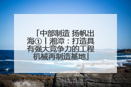 中部制造 扬帆出海①丨湘潭：打造具有强大竞争力的工程机械再制造基地