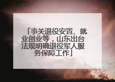 事关退役安置、就业创业等，山东出台法规明确退役军人服务保障工作