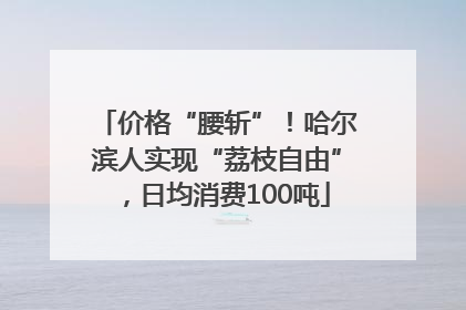 价格“腰斩”！哈尔滨人实现“荔枝自由”，日均消费100吨