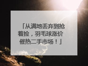 从满地丢弃到抢着捡，羽毛球涨价催热二手市场！