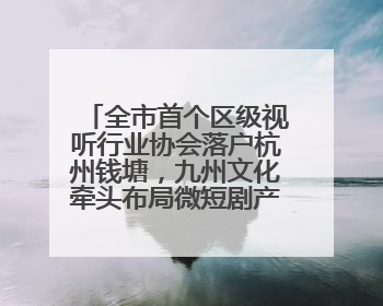 全市首个区级视听行业协会落户杭州钱塘，九州文化牵头布局微短剧产业高地