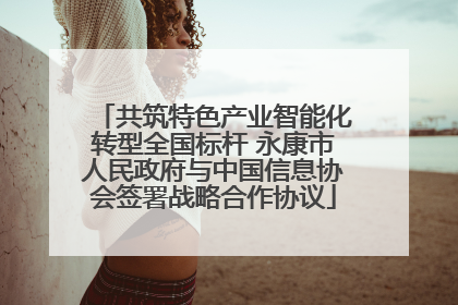 共筑特色产业智能化转型全国标杆 永康市人民政府与中国信息协会签署战略合作协议