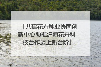 共建花卉种业协同创新中心助推沪滇花卉科技合作迈上新台阶