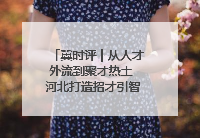 冀时评｜从人才外流到聚才热土 河北打造招才引智“强磁场”
