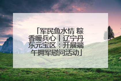军民鱼水情 粽香暖兵心丨辽宁丹东元宝区：开展端午拥军慰问活动