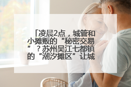 凌晨2点，城管和小摊贩的“秘密交易”？苏州吴江七都镇的“潮汐摊区”让城市管理有了人情味