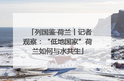 列国鉴·荷兰丨记者观察：“低地国家”荷兰如何与水共生