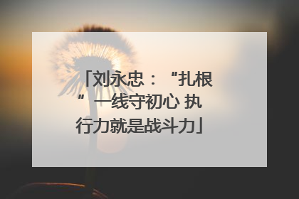 刘永忠：“扎根”一线守初心 执行力就是战斗力