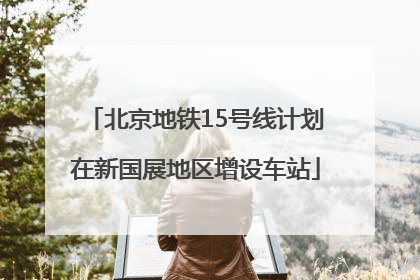 北京地铁15号线计划在新国展地区增设车站