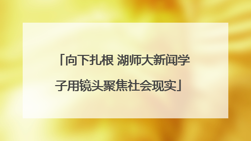 向下扎根 湖师大新闻学子用镜头聚焦社会现实