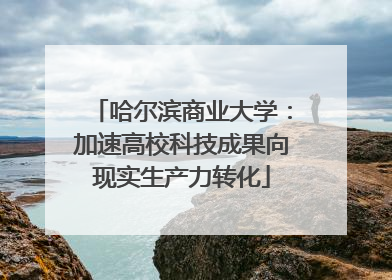 哈尔滨商业大学：加速高校科技成果向现实生产力转化