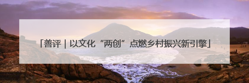 善评｜以文化“两创”点燃乡村振兴新引擎