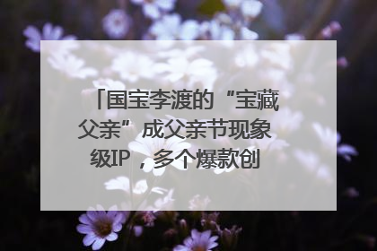 国宝李渡的“宝藏父亲”成父亲节现象级IP，多个爆款创造数千万流量