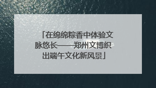 在绵绵粽香中体验文脉悠长——郑州文博织出端午文化新风景