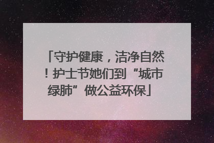 守护健康，洁净自然！护士节她们到“城市绿肺”做公益环保