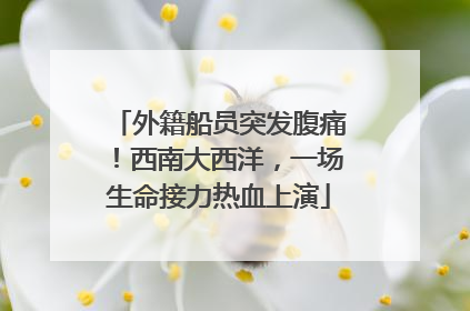 外籍船员突发腹痛！西南大西洋，一场生命接力热血上演