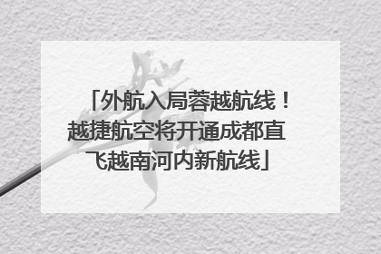 外航入局蓉越航线！越捷航空将开通成都直飞越南河内新航线