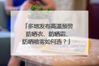 多地发布高温预警 防晒衣、防晒霜、防晒喷雾如何选？