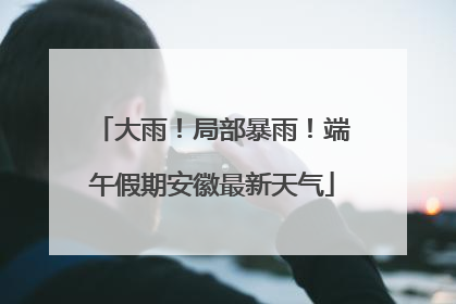 大雨！局部暴雨！端午假期安徽最新天气