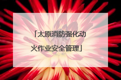 太原消防强化动火作业安全管理