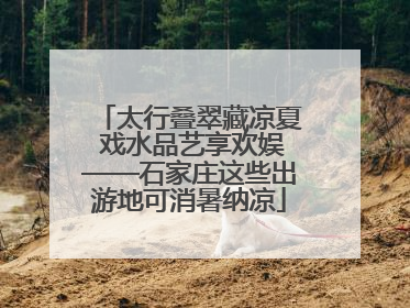 太行叠翠藏凉夏 戏水品艺享欢娱——石家庄这些出游地可消暑纳凉