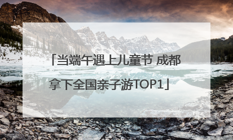 当端午遇上儿童节 成都拿下全国亲子游TOP1